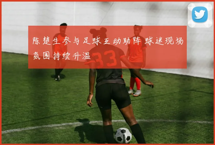 陈楚生参与足球互动助阵 球迷现场氛围持续升温