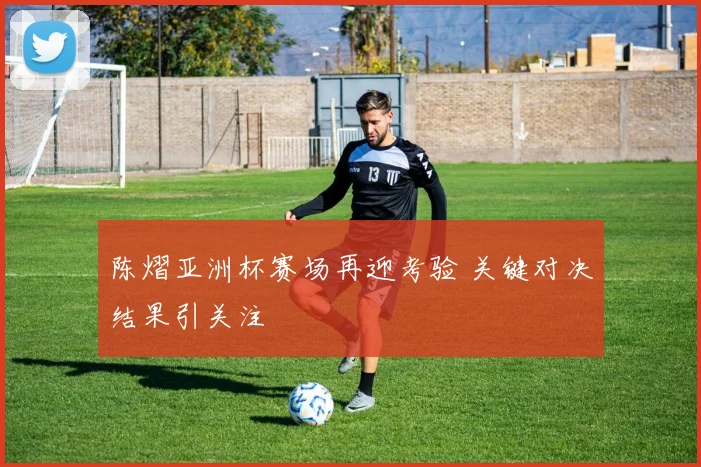 陈熠亚洲杯赛场再迎考验 关键对决结果引关注