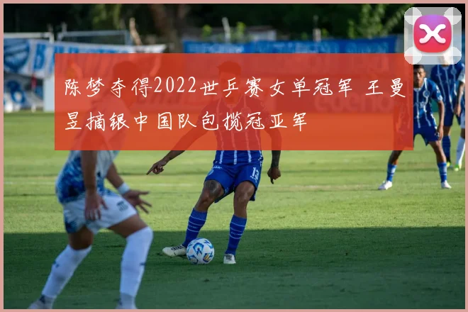 陈梦夺得2022世乒赛女单冠军 王曼昱摘银中国队包揽冠亚军