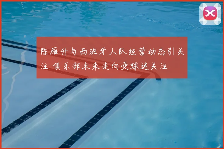 陈雁升与西班牙人队经营动态引关注 俱乐部未来走向受球迷关注