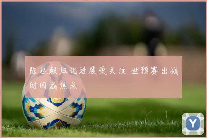 陈达毅归化进展受关注 世预赛出战时间成焦点
