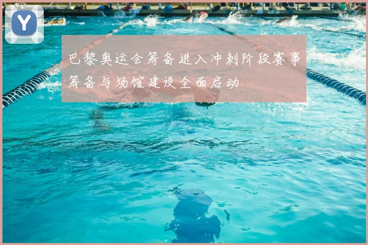 巴黎奥运会筹备进入冲刺阶段赛事筹备与场馆建设全面启动